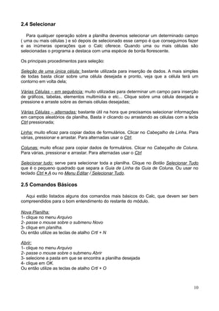 2.4 Selecionar
Para qualquer operação sobre a planilha devemos selecionar um determinado campo
( uma ou mais células ) e só depois de selecionado esse campo é que conseguimos fazer
e as inúmeras operações que o Calc oferece. Quando uma ou mais células são
selecionadas o programa a destaca com uma espécie de borda florescente.
Os principais procedimentos para seleção:
Seleção de uma única célula: bastante utilizada para inserção de dados. A mais simples
de todas basta clicar sobre uma célula desejada e pronto, veja que a célula terá um
contorno em volta dela;
Várias Células – em sequência: muito utilizadas para determinar um campo para inserção
de gráficos, tabelas, elementos multimídia e etc... Clique sobre uma célula desejada e
pressione e arraste sobre as demais células desejadas;
Várias Células – alternadas: bastante útil na hora que precisamos selecionar informações
em campos aleatórios da planilha, Basta ir clicando ou arrastando as células com a tecla
Ctrl pressionada;
Linha: muito eficaz para copiar dados de formulários. Clicar no Cabeçalho de Linha. Para
várias, pressionar e arrastar. Para alternadas usar o Ctrl;
Colunas: muito eficaz para copiar dados de formulários. Clicar no Cabeçalho de Coluna.
Para várias, pressionar e arrastar. Para alternadas usar o Ctrl
Selecionar tudo: serve para selecionar toda a planilha. Clique no Botão Selecionar Tudo
que é o pequeno quadrado que separa a Guia de Linha da Guia de Coluna. Ou usar no
teclado Ctrl + A ou no Menu Editar / Selecionar Tudo.
2.5 Comandos Básicos
Aqui estão listados alguns dos comandos mais básicos do Calc, que devem ser bem
compreendidos para o bom entendimento do restante do módulo.
Nova Planilha:
1- clique no menu Arquivo
2- passe o mouse sobre o submenu Novo
3- clique em planilha.
Ou então utilize as teclas de atalho Crtl + N
Abrir:
1- clique no menu Arquivo
2- passe o mouse sobre o submenu Abrir
3- selecione a pasta em que se encontra a planilha desejada
4- clique em OK.
Ou então utilize as teclas de atalho Crtl + O
10
 