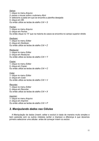 Salvar:
1- clique no menu Arquivo
2- passe o mouse sobre o submenu Abrir
3- selecione a pasta em que se encontra a planilha desejada
4- clique em OK.
Ou então utilize as teclas de atalho Crtl + S
Fechar:
1- clique no menu Arquivo
2- clique em Fechar.
Ou então clique no “X” que na maioria do casos se encontra no campo superior direito
Desfazer:
1- clique no menu Editar
2- clique em Desfazer.
Ou então utilize as teclas de atalho Crtl + Z
Restaurar:
1- clique no menu Editar
2- clique em Restaurar.
Ou então utilize as teclas de atalho Crtl + Y
Copiar:
1- clique no menu Editar
2- clique em Copiar.
Ou então utilize as teclas de atalho Crtl + C
Colar:
1- clique no menu Editar
2- clique em Colar.
Ou então utilize as teclas de atalho Crtl + V
Recortar:
1- clique no menu Editar
2- clique em Recortar.
Ou então utilize as teclas de atalho Crtl + X
Imprimir:
1- clique no menu Arquivo
2- clique em Imprimir.
Ou então utilize as teclas de atalho Crtl + P
3. Manipulando dados nas Células
A Manipulação de dados (inserir, editar e excluir) é dada de maneira muito simples e
bem parecida com os outros módulos (writer e impress) a diferença é que devemos
primeiro selecionar uma células antes de começar inserir ou excluir.
11
 