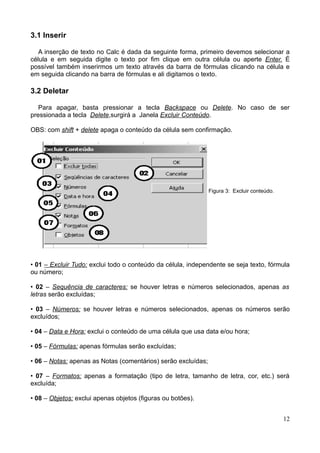 3.1 Inserir
A inserção de texto no Calc é dada da seguinte forma, primeiro devemos selecionar a
célula e em seguida digite o texto por fim clique em outra célula ou aperte Enter. É
possível também inserirmos um texto através da barra de fórmulas clicando na célula e
em seguida clicando na barra de fórmulas e ali digitamos o texto.
3.2 Deletar
Para apagar, basta pressionar a tecla Backspace ou Delete. No caso de ser
pressionada a tecla Delete,surgirá a Janela Excluir Conteúdo.
OBS: com shift + delete apaga o conteúdo da célula sem confirmação.
Figura 3: Excluir conteúdo.
• 01 – Excluir Tudo: exclui todo o conteúdo da célula, independente se seja texto, fórmula
ou número;
• 02 – Sequência de caracteres: se houver letras e números selecionados, apenas as
letras serão excluídas;
• 03 – Números: se houver letras e números selecionados, apenas os números serão
excluídos;
• 04 – Data e Hora: exclui o conteúdo de uma célula que usa data e/ou hora;
• 05 – Fórmulas: apenas fórmulas serão excluídas;
• 06 – Notas: apenas as Notas (comentários) serão excluídas;
• 07 – Formatos: apenas a formatação (tipo de letra, tamanho de letra, cor, etc.) será
excluída;
• 08 – Objetos: exclui apenas objetos (figuras ou botões).
12
 