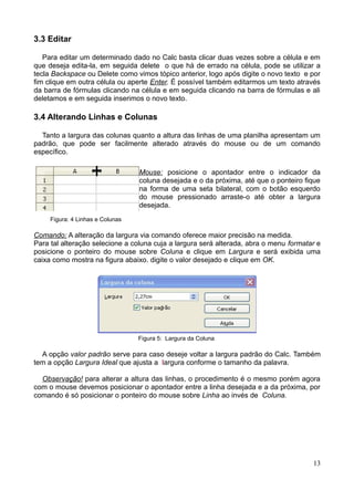 3.3 Editar
Para editar um determinado dado no Calc basta clicar duas vezes sobre a célula e em
que deseja edita-la, em seguida delete o que há de errado na célula, pode se utilizar a
tecla Backspace ou Delete como vimos tópico anterior, logo após digite o novo texto e por
fim clique em outra célula ou aperte Enter. É possível também editarmos um texto através
da barra de fórmulas clicando na célula e em seguida clicando na barra de fórmulas e ali
deletamos e em seguida inserimos o novo texto.
3.4 Alterando Linhas e Colunas
Tanto a largura das colunas quanto a altura das linhas de uma planilha apresentam um
padrão, que pode ser facilmente alterado através do mouse ou de um comando
específico.
Mouse: posicione o apontador entre o indicador da
coluna desejada e o da próxima, até que o ponteiro fique
na forma de uma seta bilateral, com o botão esquerdo
do mouse pressionado arraste-o até obter a largura
desejada.
Figura: 4 Linhas e Colunas
Comando: A alteração da largura via comando oferece maior precisão na medida.
Para tal alteração selecione a coluna cuja a largura será alterada, abra o menu formatar e
posicione o ponteiro do mouse sobre Coluna e clique em Largura e será exibida uma
caixa como mostra na figura abaixo. digite o valor desejado e clique em OK.
Figura 5: Largura da Coluna
A opção valor padrão serve para caso deseje voltar a largura padrão do Calc. Também
tem a opção Largura Ideal que ajusta a largura conforme o tamanho da palavra.
Observação! para alterar a altura das linhas, o procedimento é o mesmo porém agora
com o mouse devemos posicionar o apontador entre a linha desejada e a da próxima, por
comando é só posicionar o ponteiro do mouse sobre Linha ao invés de Coluna.
13
 
