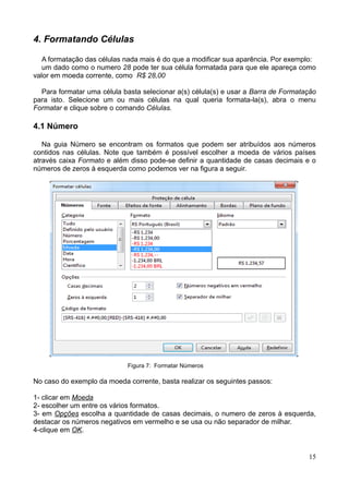 4. Formatando Células
A formatação das células nada mais é do que a modificar sua aparência. Por exemplo:
um dado como o numero 28 pode ter sua célula formatada para que ele apareça como
valor em moeda corrente, como R$ 28,00
Para formatar uma célula basta selecionar a(s) célula(s) e usar a Barra de Formatação
para isto. Selecione um ou mais células na qual queria formata-la(s), abra o menu
Formatar e clique sobre o comando Células.
4.1 Número
Na guia Número se encontram os formatos que podem ser atribuídos aos números
contidos nas células. Note que também é possível escolher a moeda de vários países
através caixa Formato e além disso pode-se definir a quantidade de casas decimais e o
números de zeros à esquerda como podemos ver na figura a seguir.
Figura 7: Formatar Números
No caso do exemplo da moeda corrente, basta realizar os seguintes passos:
1- clicar em Moeda
2- escolher um entre os vários formatos.
3- em Opções escolha a quantidade de casas decimais, o numero de zeros à esquerda,
destacar os números negativos em vermelho e se usa ou não separador de milhar.
4-clique em OK.
15
 