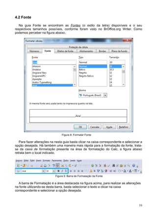 4.2 Fonte
Na guia Fonte se encontram as Fontes (o estilo da letra) disponíveis e o seu
respectivos tamanhos possíveis, conforme foram visto no BrOffice.org Writer. Como
podemos perceber na figura abaixo.
Figura 8: Formatar Fonte
Para fazer alterações na nesta guia basta clicar na caixa correspondente e selecionar a
opção desejada. Há também uma maneira mais rápida para a formatação da fonte, trata-
se da caixa de formatação presente na área de formatação do Calc, a figura abaixo
retrata bem o local indicado.
Figura 9: Barra de Formatação da Fonte
A barra de Formatação é a área destacada na figura acima, para realizar as alterações
na fonte utilizando-se desta barra, basta selecionar o texto e clicar na caixa
correspondente e selecionar a opção desejada.
16
 