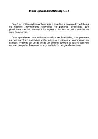 Introdução ao BrOffice.org Calc
Calc é um software desenvolvido para a criação e manipulação de tabelas
de cálculos, normalmente chamadas de planilhas eletrônicas, que
possibilitam calcular, analisar informações e administrar dados através de
suas ferramentas.
Esse aplicativo é muito utilizado nas diversas finalidades, principalmente
as que envolvam aplicações matemáticas e a criação e incorporação de
gráficos. Podendo ser usado desde um simples controle de gastos pessoais
ao mais completo planejamento orçamentário de um grande empresa.
 