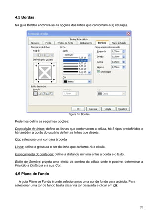 4.5 Bordas
Na guia Bordas encontra-se as opções das linhas que contornam a(s) célula(s).
Figura 16: Bordas
Podemos definir as seguintes opções:
Disposição de linhas: define as linhas que contornaram a célula, há 5 tipos predefinidos e
há também a opção do usuário definir as linhas que deseja.
Cor: seleciona uma cor para à borda
Linha: define a grossura e cor da linha que contorna-rá a célula.
Espaçamento do conteúdo: define a distancia miníma entre a borda e o texto.
Estilo de Sombra: projeta uma efeito de sombra da célula onde é possível determinar a
Posição a Distância e a sua Cor.
4.6 Plano de Fundo
A guia Plano de Fundo é onde selecionamos uma cor de fundo para a célula. Para
selecionar uma cor de fundo basta clicar na cor desejada e clicar em Ok.
20
 