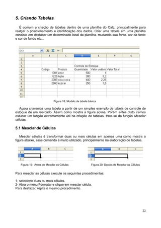 5. Criando Tabelas
É comum a criação de tabelas dentro de uma planilha do Calc, principalmente para
realçar o posicionamento e identificação dos dados. Criar uma tabela em uma planilha
consiste em destacar um determinado local da planilha, mudando sua fonte, cor da fonte
e cor de fundo etc...
Figura 18: Modelo de tabela básica
Agora criaremos uma tabela a partir de um simples exemplo de tabela de controle de
estoque de um mercado. Assim como mostra a figura acima. Porém antes disto iremos
estudar um função extremamente útil na criação de tabelas, trata-se da função Mesclar
células.
5.1 Mesclando Células
Mesclar células é transformar duas ou mais células em apenas uma como mostra a
figura abaixo, esse comando é muito utilizado, principalmente na elaboração de tabelas.
Figura 19: Antes de Mesclar as Células Figura 20: Depois de Mesclar as Células
Para mesclar as células execute os seguintes procedimentos:
1- selecione duas ou mais células.
2- Abra o menu Formatar e clique em mesclar célula.
Para desfazer, repita o mesmo procedimento.
22
 