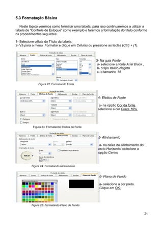 5.3 Formatação Básica
Neste tópico veremos como formatar uma tabela, para isso continuaremos a utilizar a
tabela de “Controle de Estoque” como exemplo e faremos a formatação do título conforme
os procedimentos seguintes:
1- Selecione célula do Título da tabela.
2- Vá para o menu Formatar e clique em Células ou pressione as teclas (Ctrl) + (1).
3- Na guia Fonte
a- selecione a fonte Arial Black
b- o tipo Itálico Negrito
c- o tamanho 14
Figura 22: Formatando Fonte
4- Efeitos de Fonte
a- na opção Cor da fonte
selecione a cor Cinza 10%
Figura 23: Formatando Efeitos de Fonte
5- Alinhamento
a- na caixa de Alinhamento do
texto Horizontal selecione a
opção Centro .
Figura 24: Formatando alinhamento
6- Plano de Fundo
a- selecione a cor preta.
Clique em OK.
Figura 25: Formatando Plano de Fundo
24
 