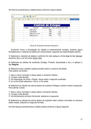 Ao final do procedimento a tabela ficará conforme a figura abaixo.
Figura 26: Exemplo Controle de Estoque 1
Conforme vimos a formatação de células é extremamente simples, portanto agora
formataremos o restante da tabela por conta própria, seguindo as especificações abaixo:
1- Selecione o restante da tabela e conforme foi visto aplique a fonte Arial do tipo Normal,
tamanho 10 e a cor de fundo Cinza 10%.
2- Selecione as células de subtítulos (Código, Produto, Quantidade e etc..) e aplique o
tipo Negrito.
3- Selecione toda a tabela e aplique bordas sobre o contorno da tabela.
Para aplicar as bordas :
1° abra o menu Formatar e clique sobre o comando Células
2° vá para a aba Bordas
3° em disposição de linhas Padrão clique sobre o segundo quadrado.
4° em Linha Estilo selecione 1,00 pt e Cor preta.
4- Selecione as células da coluna abaixo do subtítulo Códigos e alinhe o texto à esquerda.
Para alinhar o texto :
1° abra o menu Formatar e clique sobre o comando Células
2° vá para a aba Bordas
3° em Alinhamento de texto Horizontal selecione à esquerda.
5- Selecione as células da coluna abaixo do subtítulo Valor unitário e formatar os números
estilo moeda, selecione o segundo formato.
Ao final desses procedimentos a tabela estará conforme a figura seguinte.
25
 