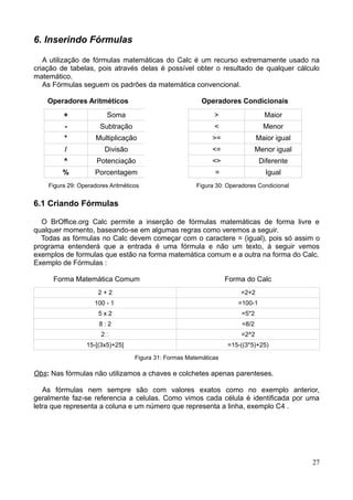 6. Inserindo Fórmulas
A utilização de fórmulas matemáticas do Calc é um recurso extremamente usado na
criação de tabelas, pois através delas é possível obter o resultado de qualquer cálculo
matemático.
As Fórmulas seguem os padrões da matemática convencional.
Operadores Aritméticos Operadores Condicionais
+ Soma > Maior
- Subtração < Menor
* Multiplicação >= Maior igual
/ Divisão <= Menor igual
^ Potenciação <> Diferente
% Porcentagem ' = Igual
Figura 29: Operadores Aritméticos Figura 30: Operadores Condicional
6.1 Criando Fórmulas
O BrOffice.org Calc permite a inserção de fórmulas matemáticas de forma livre e
qualquer momento, baseando-se em algumas regras como veremos a seguir.
Todas as fórmulas no Calc devem começar com o caractere = (igual), pois só assim o
programa entenderá que a entrada é uma fórmula e não um texto, á seguir vemos
exemplos de formulas que estão na forma matemática comum e a outra na forma do Calc.
Exemplo de Fórmulas :
Forma Matemática Comum Forma do Calc
2 + 2 =2+2
100 - 1 =100-1
5 x 2 =5*2
8,: 2 =8/2
2 =2^2
15-[(3x5)+25] =15-((3*5)+25)
Figura 31: Formas Matemáticas
Obs: Nas fórmulas não utilizamos a chaves e colchetes apenas parenteses.
As fórmulas nem sempre são com valores exatos como no exemplo anterior,
geralmente faz-se referencia a celulas. Como vimos cada célula é identificada por uma
letra que representa a coluna e um número que representa a linha, exemplo C4 .
27
 