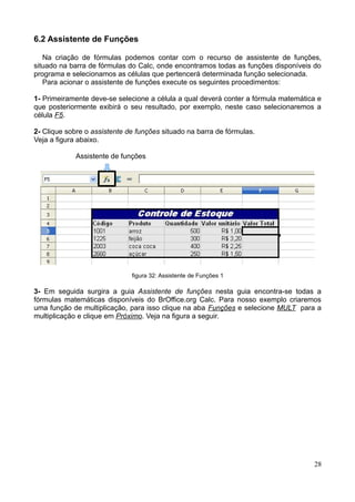 6.2 Assistente de Funções
Na criação de fórmulas podemos contar com o recurso de assistente de funções,
situado na barra de fórmulas do Calc, onde encontramos todas as funções disponíveis do
programa e selecionamos as células que pertencerá determinada função selecionada.
Para acionar o assistente de funções execute os seguintes procedimentos:
1- Primeiramente deve-se selecione a célula a qual deverá conter a fórmula matemática e
que posteriormente exibirá o seu resultado, por exemplo, neste caso selecionaremos a
célula F5.
2- Clique sobre o assistente de funções situado na barra de fórmulas.
Veja a figura abaixo.
Assistente de funções
figura 32: Assistente de Funções 1
3- Em seguida surgira a guia Assistente de funções nesta guia encontra-se todas a
fórmulas matemáticas disponíveis do BrOffice.org Calc. Para nosso exemplo criaremos
uma função de multiplicação, para isso clique na aba Funções e selecione MULT para a
multiplicação e clique em Próximo. Veja na figura a seguir.
28
 