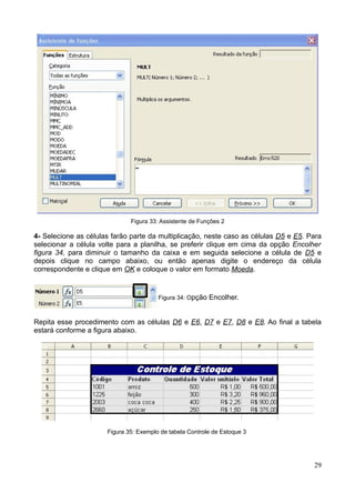 Figura 33: Assistente de Funções 2
4- Selecione as células farão parte da multiplicação, neste caso as células D5 e E5. Para
selecionar a célula volte para a planilha, se preferir clique em cima da opção Encolher
figura 34, para diminuir o tamanho da caixa e em seguida selecione a célula de D5 e
depois clique no campo abaixo, ou então apenas digite o endereço da célula
correspondente e clique em OK e coloque o valor em formato Moeda.
Figura 34: Opção Encolher.
Repita esse procedimento com as células D6 e E6, D7 e E7, D8 e E8. Ao final a tabela
estará conforme a figura abaixo.
Figura 35: Exemplo de tabela Controle de Estoque 3
29
 