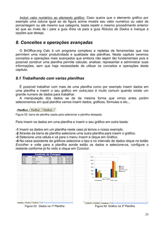 Incluir valor numérico ao elemento gráfico: Caso queira que o elemento gráfico por
exemplo uma coluna igual ao da figura acima mostre seu valor numérico ou valor de
porcentagem ou até mesmo sua categoria, basta repetir o mesmo procedimento anterior
só que ao invés de i para a guia Área vá para a guia Rótulos de Dados e marque a
opções que deseja.
8. Conceitos e operações avançadas
O BrOffice.org Calc é um programa complexo e repletas de ferramentas que nos
permitem uma maior produtividade e qualidade das planilhas. Neste capitulo veremos
conceitos e operações mais avançados que embora não sejam tão fundamentais pois é
possível construir uma planilha permite calcular, analisar, representar e administrar suas
informações, sem que haja necessidade de utilizar os conceitos e operações deste
capitulo.
8.1 Trabalhando com varias planilhas
É possível trabalhar com mais de uma planilha como por exemplo inserir dados em
uma planilha e inserir o seu gráfico em outra,isso é muito comum quando existe um
grande numero de dados para trabalhar.
A manipulação dos dados se da da mesma forma que vimos antes porém
selecionamos em qual planilha vamos inserir dados, gráficos, fórmulas e etc...
Figura 52: barra de planilha usada para selecionar a planilha desejada.
Para inserir os dados em uma planilha e inserir o seu gráfico em outra basta:
-1 Inserir os dados em um planilha neste caso já temos o nosso exemplo.
-2 Através da barra de planilha selecione uma outra planilha para inserir o gráfico.
-3 Selecione uma célula e vá para o menu Inserir e clique em Gráfico.
-4 Na caixa assistente de gráficos selecione o tipo e no intervalo de dados clique no botão
Encolher e volte para a planilha aonde estão os dados e selecione-os, configure o
restante conforme já foi visto e clique em Concluir.
Figura 53: Dados na 1ª Planilha Figura 54: Gráfico na 3ª Planilha
35
 