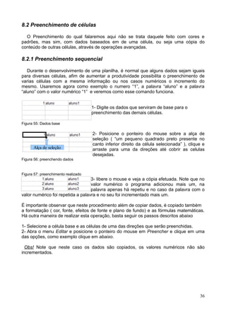 8.2 Preenchimento de células
O Preenchimento do qual falaremos aqui não se trata daquele feito com cores e
padrões, mas sim, com dados baseados em de uma célula, ou seja uma cópia do
conteúdo de outras células, através de operações avançadas.
8.2.1 Preenchimento sequencial
Durante o desenvolvimento de uma planilha, é normal que alguns dados sejam iguais
para diversas células, afim de aumentar a produtividade possibilita o preenchimento de
varias células com a mesma informação ou nos casos numéricos o incremento do
mesmo. Usaremos agora como exemplo o numero “1”, a palavra “aluno” e a palavra
“aluno” com o valor numérico “1” e veremos como esse comando funciona.
1- Digite os dados que serviram de base para o
preenchimento das demais células.
Figura 55: Dados base
2- Posicione o ponteiro do mouse sobre a alça de
seleção ( “um pequeno quadrado preto presente no
canto inferior direito da célula selecionada” ), clique e
arraste para uma da direções até cobrir as celulas
desejadas.
Figura 56: preenchendo dados
Figura 57: preenchimento realizado
3- libere o mouse e veja a cópia efetuada. Note que no
valor numérico o programa adicionou mais um, na
palavra apenas há repetiu e no caso da palavra com o
valor numérico foi repetida a palavra e no seu foi incrementado mais um.
É importante observar que neste procedimento além de copiar dados, é copiado também
a formatação ( cor, fonte, efeitos de fonte e plano de fundo) e as fórmulas matemáticas.
Há outra maneira de realizar esta operação, basta seguir os passos descritos abaixo
1- Selecione a célula base e as células de uma das direções que serão preenchidas.
2- Abra o menu Editar e posicione o ponteiro do mouse em Preencher e clique em uma
das opções, como exemplo clique em abaixo.
Obs! Note que neste caso os dados são copiados, os valores numéricos não são
incrementados.
36
Alça de seleção
 