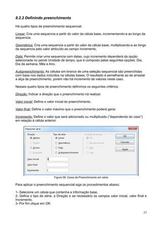 8.2.2 Definindo preenchimento
Há quatro tipos de preenchimento sequencial:
Linear: Cria uma sequencia a partir do valor da célula base, incrementando-a ao longo da
sequencia.
Geométrica: Cria uma sequencia a partir do valor da célula base, multiplicando-a ao longo
da sequencia pelo valor atribuído ao campo incremento.
Data: Permite criar uma sequencia com datas, cujo incremento dependerá da opção
selecionada no painel Unidade de tempo, que é composto pelas seguintes opções: Dia,
Dia da semana, Mês e Ano.
Autopreenchimento: As células em branco de uma seleção sequencial são preenchidas
com base nos dados incluídos na células bases. O resultado é semelhante ao de arrastar
a alça de preenchimento, porém não há incremento de valores neste caso.
Nesses quatro tipos de preenchimento definimos os seguintes critérios:
Direção: Indicar a direção que o preenchimento irá realizar.
Valor inicial: Define o valor inicial do preenchimento.
Valor final: Define o valor máximo que o preenchimento poderá gerar.
Incremento: Define o valor que será adicionado ou multiplicado (“dependendo do caso”)
em relação à célula anterior.
Figura 58: Caixa de Preenchimento em série
Para aplicar o preenchimento sequencial siga os procedimentos abaixo:
1- Selecione um célula que contenha a informação base.
2- Defina o tipo de série, a Direção e se necessário os campos valor inicial, valor final e
Incremento.
3- Por fim clique em OK.
37
 