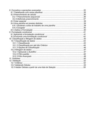 8. Conceitos e operações avançadas ….............................................................…...........35
8.1 Trabalhando com varias planilhas ….............................................................…........35
8.2 Preenchimento de células ….............................................................…....................36
8.2.1 Preenchimento sequencial ….............................................................….............36
8.2.2 Definindo preenchimento ….............................................................…...............37
8.3 Colar especial ….............................................................….......................................38
8.4 Uma planilha em janelas distintas ….............................................................…........39
8.4.1 Dividindo a área de trabalho de uma planilha ….................................................39
8.4.2 Congelar ….............................................................…........................................40
8.5. Estilos e Formatação ….............................................................…...........................40
9. Formatação condicional ….............................................................…............................41
9.1 Aplicando a formatação condicional ….............................................................….....41
9.2 Excluindo uma formatação condicional …................................................................42
10. Classificação e filtragem de dados ….............................................................…..........43
10.1 Classificação de dados ….............................................................…......................43
10.1.1 Classificando ….............................................................…................................43
10.1.2 Classificação por até três Critérios …...............................................................44
10.1.3 Opções de Classificação ….............................................................…..............46
10.2 Filtragem de dados ….............................................................….............................47
10.2.1 Aplicando o Autofiltro ….............................................................…....................47
10.2.2 Filtro padrão ….............................................................….................................48
10.2.3 Filtro Avançado ….............................................................….............................49
11. Subtotais ….............................................................…..................................................50
12. Validação ….............................................................….................................................52
12.1 Critérios ….............................................................…..............................................52
12.2 Validando Células ….............................................................…...............................53
12.3 Validar Células a partir de uma lista de Seleção …................................................55
 