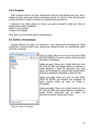 8.4.2 Congelar
Este comando trata-se de travar determinada parte de uma planilha para que, com a
rolagem da tela, essa parte sempre permaneça visível, um recurso muito útil para quem
precisa identificar os dados na tabela, seu procedimento consiste em:
1- Selecione uma célula abaixo do campo que queira congela-lo, saiba que todas as
células acima serão congeladas.
2-Abra o menu Janela
3-Clique em Congelar.
Para voltar ao normal basta repetir o procedimento.
8.5. Estilos e Formatação
Quando falamos em estilo, nos referimos a uma determinada formatação de célula
predefinida, é possível definir tudo, desde fonte, efeitos de fonte, cor, alinhamento, plano
de fundo e números.
Criar um estilo: Clique em cima do ícone Novo Estilo
que fica localizado no canto superior direito da caixa
de Estilos e formatação.
Editar um estilo: Clique com o botão direito em cima
do nome do estilo que deseja altera-lo e selecione a
opção Modificar, a partir daí aparecerá uma caixa
igual a de formatação de célula já vista anteriormente
execute as alterações desejadas e clique em OK.
Aplicar um estilo: Clique em cima do ícone Modo
pincel de formato que também fica localizado no
canto superior direito da caixa de Estilos e
formatação.
Excluir um estilo: Clique com o botão direito em cima
do nome do estilo que deseja altera-lo e selecione a
opção Excluir, lembrando que só podem ser
excluídos os estilos criados pelo usuário.
Figura 61: Estilos e formatação
40
 