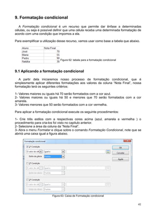 9. Formatação condicional
A Formatação condicional é um recurso que permite dar ênfase a determinadas
células, ou seja é possível definir que uma célula receba uma determinada formatação de
acordo com uma condição que impomos a ela.
Para exemplificar a utilização desse recurso, vamos usar como base a tabela que abaixo.
Figura 62: tabela para a formatação condicional
9.1 Aplicando a formatação condicional
A partir dela iniciaremos nosso processo de formatação condicional, que é
simplesmente aplicar diferentes formatações aos valores da coluna “Nota Final”, nossa
formatação terá os seguintes critérios:
1- Valores maiores ou iguais há 70 serão formatados com a cor azul.
2- Valores maiores ou iguais há 50 e menores que 70 serão formatados com a cor
amarela.
3- Valores menores que 50 serão formatados com a cor vermelha.
Para aplicar a formatação condicional execute os seguinte procedimentos:
1- Crie três estilos com a respectivas cores acima (azul, amarela e vermelha ) o
procedimento para cria-los foi visto no capitulo anterior.
2- Selecione a área da coluna da “Nota Final”.
3- Abra o menu Formatar e clique sobre o comando Formatação Condicional, note que se
abrirá uma caixa igual a figura abaixo.
Figura 63: Caixa de Formatação condicional
41
 