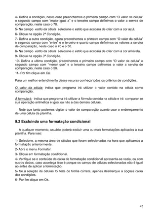 4- Defina a condição, neste caso preenchemos o primeiro campo com “O valor da célula”
o segundo campo com “maior igual a” e o terceiro campo definimos o valor a servira de
comparação, neste caso o 70.
5- No campo estilo da célula selecione o estilo que acabara de criar com a cor azul.
6- Clique na opção 2ª Condição.
7- Defina a outra condição, agora preenchemos o primeiro campo com “O valor da célula”
o segundo campo com “entre” e o terceiro e quarto campo definimos os valores a servira
de comparação, neste caso o 70 e o 50.
8- No campo estilo da célula selecione o estilo que acabara de criar com a cor amarela.
9- Clique na opção 3ª Condição.
10- Defina a ultima condição, preenchemos o primeiro campo com “O valor da célula” o
segundo campo com “menor que” e o terceiro campo definimos o valor a servira de
comparação, neste caso o 50.
11- Por fim clique em Ok.
Para um melhor entendimento desse recurso conheça todos os critérios de condições.
O valor da célula: indica que programa irá utilizar o valor contido na célula como
comparação.
A fórmula é: indica que programa irá utilizar a fórmula contida na célula e irá comparar se
sua operação aritmética é igual ou não a das demais células.
Note que tanto podemos digitar o valor de comparação quanto usar o endereçamento
de uma célula da planilha.
9.2 Excluindo uma formatação condicional
A qualquer momento, usuário poderá excluir uma ou mais formatações aplicadas a sua
planilha. Para isso:
1- Selecione, a mesma área de células que foram selecionadas na hora que aplicamos a
formatação anteriormente.
2- Abra o menu Formatar.
3- Clique em formatação condicional.
4- Verifique se o conteúdo da caixa de formatação condicional apresenta-se vazia, ou com
outros dados, caso aconteça isso é porque os campo de células selecionadas não é igual
ao antes de aplicar a formatação.
5- Se a seleção de células foi feita de forma correta, apenas desmarque a opções caixa
das condições.
6- Por fim clique em Ok.
42
 