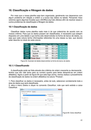 10. Classificação e filtragem de dados
Por mais que a nossa planilha seja bem organizada, geralmente nos deparamos com
algum problema em relação a ordem e a busca dos dados na tabela. Pensando nisso
veremos agora algumas funções que o BrOffice.org Calc oferece afim de resolver esses e
outros problemas de classificação e filtragem de dados.
10.1 Classificação de dados
Classificar dados numa planilha nada mais é do que ordená-los de acordo com os
nossos critérios. Para que os dados possam ser classificados, é necessário que estejam
dispostos em uma tabela e que tenha sido desenvolvida na forma de banco de dados, ou
seja que cada coluna tenha informações referentes há uma classe ou tipo, que deverá
estar descrita no rotulo de cada coluna.
Figura 64: Exemplo de tabela desenvolvida na forma de banco de dados
10.1.1 Classificando
A classificação pode ser feita através dos critérios de ordem crescente ou decrescente ,
lembro que isto vale tanto para os numero quanto para letras deixando-as em ordem
alfabética. Agora a partir da figura 64 que esta logo acima, iremos realiza o procedimento
de classificação de dados na ordem alfabética na coluna “Produto”.
1- Para classificar os dados é necessário, antes de tudo, selecionar corretamente toda a
área de dados que será classificada.
2- abra o menu Dados e clique no comando Classificar, note que será exibida a caixa
Classificar.
Figura 65: Caixa classificar
43
 