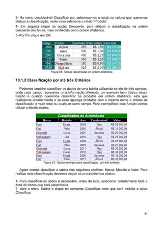3- No menu desdobrável Classificar por, selecionamos o rotulo da coluna que queremos
efetuar a classificação, neste caso selecione o rotulo “Produto”.
4- Em seguida clique na opção Crescente, para efetuar o classificação na ordem
crescente das letras, mais conhecida como ordem alfabética.
5- Por fim clique em OK.
Figura 66: Tabela classificada em ordem alfabética
10.1.2 Classificação por até três Critérios
Podemos também classificar os dados de uma tabela utilizando-se até de três campos,
onde cada campo representa uma informação diferente, um exemplo bem básico dessa
função é quando queremos classificar os produtos em ordem alfabética, esta que
realizamos anteriormente e se caso apareça produtos com o mesmo nome o critério de
classificação é valor total ou qualquer outro campo. Para exemplificar esta função vamos
utilizar a tabela abaixo.
Figura 67: Tabela exemplo para classificação por três critérios
Agora iremos classificar a tabela nos seguintes critérios: Marca, Modelo e Valor. Para
realizar esta classificação devemos seguir os procedimentos abaixo.
1- Para classificar os dados é necessário, antes de tudo, selecionar corretamente toda a
área de dados que será classificada.
2- abra o menu Dados e clique no comando Classificar, note que será exibida a caixa
Classificar.
44
 
