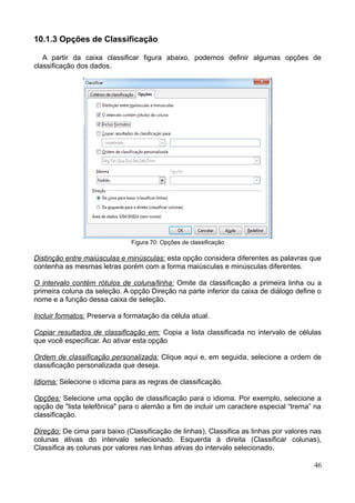 10.1.3 Opções de Classificação
A partir da caixa classificar figura abaixo, podemos definir algumas opções de
classificação dos dados.
Figura 70: Opções de classificação
Distinção entre maiúsculas e minúsculas: esta opção considera diferentes as palavras que
contenha as mesmas letras porém com a forma maiúsculas e minúsculas diferentes.
O intervalo contém rótulos de coluna/linha: Omite da classificação a primeira linha ou a
primeira coluna da seleção. A opção Direção na parte inferior da caixa de diálogo define o
nome e a função dessa caixa de seleção.
Incluir formatos: Preserva a formatação da célula atual.
Copiar resultados de classificação em: Copia a lista classificada no intervalo de células
que você especificar. Ao ativar esta opção
Ordem de classificação personalizada: Clique aqui e, em seguida, selecione a ordem de
classificação personalizada que deseja.
Idioma: Selecione o idioma para as regras de classificação.
Opções: Selecione uma opção de classificação para o idioma. Por exemplo, selecione a
opção de "lista telefônica" para o alemão a fim de incluir um caractere especial “trema” na
classificação.
Direção: De cima para baixo (Classificação de linhas), Classifica as linhas por valores nas
colunas ativas do intervalo selecionado. Esquerda à direita (Classificar colunas),
Classifica as colunas por valores nas linhas ativas do intervalo selecionado.
46
 