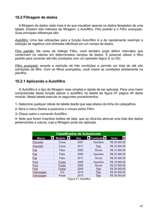 10.2 Filtragem de dados
A filtragem de dados nada mais é do que visualizar apenas os dados desejados de uma
tabela. Existem três métodos de filtragem: o Autofiltro, Fitro padrão e o Filtro avançado.
Suas principais diferenças são:
Autofiltro: Uma das utilizações para a função Auto-filtro é a de rapidamente restringir a
exibição de registros com entradas idênticas em um campo de dados.
Fitro padrão: Na caixa de diálogo Filtro, você também pode definir intervalos que
contenham os valores em determinados campos de dados. É possível utilizar o filtro
padrão para conectar até três condições com um operador lógico E ou OU.
Filtro avançado: excede a restrição de três condições e permite um total de até oito
condições de filtro. Com os filtros avançados, você insere as condições diretamente na
planilha.
10.2.1 Aplicando o Autofiltro
O Autofiltro é o tipo de filtragem mais simples e rápida de ser aplicada. Para uma maior
compreensão desta função aplicar o autofiltro na tabela da figura 67 página 44 deste
modulo. Nesta tabela execute os seguintes procedimentos:
1- Selecione qualquer célula da tabela desde que seja abaixo da linha do cabeçalhos.
2- Abra o menu Dados e posicione o mouse sobre Filtro.
3- Clique sobre o comando Autofiltro.
4- Note que foram inseridos botões de seta, que ao clica-los abra-se uma lista dos dados
pertencentes a coluna, cuja a filtragem pode ser aplicada.
Figura 71: Autofiltro
47
 