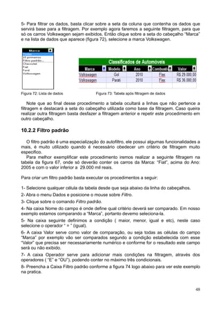 5- Para filtrar os dados, basta clicar sobre a seta da coluna que contenha os dados que
servirá base para a filtragem. Por exemplo agora faremos a seguinte filtragem, para que
só os carros Volkswagen sejam exibidos. Então clique sobre a seta do cabeçalho “Marca”
e na lista de dados que aparece (figura 72), selecione a marca Volkswagen.
Figura 72: Lista de dados Figura 73: Tabela após filtragem de dados
Note que ao final desse procedimento a tabela ocultará a linhas que não pertence a
filtragem e destacará a seta do cabeçalho utilizada como base da filtragem. Caso queira
realizar outra filtragem basta desfazer a filtragem anterior e repetir este procedimento em
outro cabeçalho.
10.2.2 Filtro padrão
O filtro padrão é uma especialização do autofiltro, ele possui algumas funcionalidades a
mais, é muito utilizado quando é necessário obedecer um critério de filtragem muito
especifico.
Para melhor exemplificar este procedimento iremos realizar a seguinte filtragem na
tabela da figura 67, onde só deverão conter os carros da Marca: “Fiat”, acima do Ano:
2005 e com o valor inferior a 29.000 mil reais.
Para criar um filtro padrão basta executar os procedimentos a seguir:
1- Selecione qualquer célula da tabela desde que seja abaixo da linha do cabeçalhos.
2- Abra o menu Dados e posicione o mouse sobre Filtro.
3- Clique sobre o comando Filtro padrão.
4- Na caixa Nome do campo é onde define qual critério deverá ser comparado. Em nosso
exemplo estamos comparando a “Marca”, portanto devemo seleciona-la.
5- Na caixa seguinte definimos a condição ( maior, menor, igual e etc), neste caso
selecione o operador “ = ” (igual).
6- A caixa Valor serve como valor de comparação, ou seja todas as células do campo
“Marca” por exemplo vão ser comparados segundo a condição estabelecida com esse
“Valor” que precisa ser necessariamente numérico e conforme for o resultado este campo
será ou não exibido.
7- A caixa Operador serve para adicionar mais condições na filtragem, através dos
operadores ( “E” e “OU”), podendo conter no máximo três condicionais.
8- Preencha a Caixa Filtro padrão conforme a figura 74 logo abaixo para ver este exemplo
na pratica.
48
 