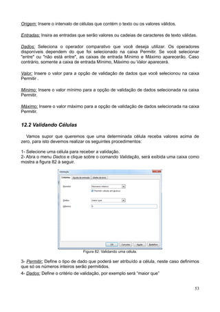 Origem: Insere o intervalo de células que contém o texto ou os valores válidos.
Entradas: Insira as entradas que serão valores ou cadeias de caracteres de texto válidas.
Dados: Seleciona o operador comparativo que você deseja utilizar. Os operadores
disponíveis dependem do que foi selecionado na caixa Permitir. Se você selecionar
"entre" ou "não está entre", as caixas de entrada Mínimo e Máximo aparecerão. Caso
contrário, somente a caixa de entrada Mínimo, Máximo ou Valor aparecerá.
Valor: Insere o valor para a opção de validação de dados que você selecionou na caixa
Permitir .
Mínimo: Insere o valor mínimo para a opção de validação de dados selecionada na caixa
Permitir.
Máximo: Insere o valor máximo para a opção de validação de dados selecionada na caixa
Permitir.
12.2 Validando Células
Vamos supor que queremos que uma determinada célula receba valores acima de
zero, para isto devemos realizar os seguintes procedimentos:
1- Selecione uma célula para receber a validação.
2- Abra o menu Dados e clique sobre o comando Validação, será exibida uma caixa como
mostra a figura 82 à seguir.
Figura 82: Validando uma célula.
3- Permitir: Define o tipo de dado que poderá ser atribuído a célula, neste caso definimos
que só os números inteiros serão permitidos.
4- Dados: Define o critério de validação, por exemplo será “maior que”
53
 