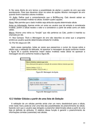 9- Na caixa Alerta de erro temos a possibilidade de alertar o usuário do erro que esta
acontecendo. Para isso devemos clicar na caixa de opções Mostrar mensagem de erro
quando forem inseridos valores inválidos.
10- Ação: Define qual o comportamento que o BrOffice.org. Calc deverá adotar ao
verificar uma entrada inválida na célula. Existem quatro opções:
Parar: Não permite que o dado inválido seja atribuída aquela determinada célula.
Aviso ou Informação: Apenas emite um aviso ao usuário que tal entrada é considerada
inválida, porém a célula recebe o valor e o considera-o a partir de então como um dado
válido.
Macro: Aciona uma rotina ou “função” que não pertence ao Calc, porém é inserida ou
chamada por ele.
11- Nos Campos Título e Mensagem de erro são descritos os aviso que o programa
emitirá ao usuário quando determinada entrada for inválida.
12- Por fim clique em OK.
Após essas operações, todas as vezes que passarmos o cursor do mouse sobre a
célula cuja a validação foi efetuada, irá aparecer a mensagem de ajuda conforme mostra
a figura 85 e quando tentarmos inserir dados inválidos nesta célula irá aparecer a
mensagem de erro conforme mostra a figura 86.
Figura 85: Mensagem de Ajuda.
Figura 86: Mensagem de Erro.
12.3 Validar Células a partir de uma lista de Seleção
A validação de um células permite ainda criar um menu desdobrável para a célula,
onde neste menu pode-se criar uma lista das possibilidades de preenchimento da célula,
fazendo com que o usuário seja obrigado a preencher determinada célula a partir de uma
lista já definida de atributos. O objetivo dessa função é garantir o preenchimento de
informações corretas (coerentes) nas células.
55
 