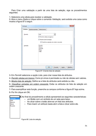 Para Criar uma validação a partir de uma lista de seleção, siga os procedimentos
seguintes:
1- Selecione uma célula para receber a validação.
2- Abra o menu Dados e clique sobre o comando Validação, será exibida uma caixa como
mostra a figura 87 à seguir.
Figura 87: Criando lista de seleção.
3- Em Permitir selecione a opção Lista, para criar nossa lista de atributos.
4- Permitir células em branco: Como já vimos é permissão ou não de células sem valores.
5- Mostra lista de seleção: Define se a lista de atributos será exibida ou não.
6- Classificar entradas em ordem crescente: Exibe os atributos da lista de seleção em
ordem crescente.
7- Para exemplificar esta função, preencha os campos conforme a figura 87 logo acima.
8- Por fim clique em OK.
Ao final do procedimento a célula apresentará as seguintes características:
– um Botão com um simbolo de um seta para baixo.
– Ao clicar sobre o botão abre-se um lista dos atributos.
– Para inserir um atributo basta abrir a lista e clicar sobre ele.
Figura 88: Lista de seleção.
56
 