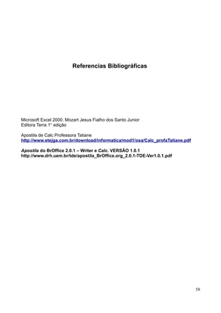 Referencias Bibliográficas
Microsoft Excel 2000. Mozart Jesus Fialho dos Santo Junior
Editora Terra 1° edição
Apostila de Calc Professora Tatiane
http://www.etejga.com.br/download/informatica/mod1/osa/Calc_profaTatiane.pdf
Apostila do BrOffice 2.0.1 – Writer e Calc. VERSÃO 1.0.1
http://www.drh.uem.br/tde/apostila_BrOffice.org_2.0.1-TDE-Ver1.0.1.pdf
58
 