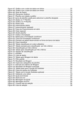 Figura 47: Gráfico com a série de dados em linhas …......................................................33
Figura 48: Gráfico com a série de dados em linhas …......................................................33
Figura 49: Serie de Dados ….............................................................................................33
Figura 50: Elementos Gráficos …......................................................................................34
Figura 51: Planilha com tabela e gráfico …........................................................................34
Figura 52: barra de planilha usada para selecionar a planilha desejada. …......................35
Figura 53: Dados na 1ª Planilha …....................................................................................35
Figura 54: Gráfico na 3ª Planilha …...................................................................................35
Figura 55: Dados base …...................................................................................................36
Figura 56: preenchendo dados …......................................................................................36
Figura 57: preenchimento realizado …..............................................................................36
Figura 58: Caixa de Preenchimento em série …................................................................37
Figura 59: Colar especial …...............................................................................................38
Figura 60: Dividir planilha …..............................................................................................39
Figura 61: Estilos e formatação ….....................................................................................40
Figura 62: tabela para a formatação condiciona …............................................................41
Figura 63: Caixa de Formatação condicional …................................................................41
Figura 64: Exemplo de tabela desenvolvida na forma de banco de dados …...................43
Figura 65: Caixa classificar …............................................................................................43
Figura 66: Tabela classificada em ordem alfabética …......................................................44
Figura 67: Tabela exemplo para classificação por três critérios …...................................44
Figura 68: Classificação por três critérios. ….....................................................................45
Figura 69: Tabela após classificação por três critérios.…..................................................45
Figura 70: Opções de classificação …...............................................................................46
Figura 71: Autofiltro …........................................................................................................47
Figura 72: Lista de dados …..............................................................................................48
Figura 73: Tabela após filtragem de dados …....................................................................48
Figura 74: Filtro padrão …..................................................................................................49
Figura 75: Resultado da filtragem …..................................................................................49
Figura 76: Copia dos cabeçalhos da planilha …................................................................49
Figura 77: Intervalo de critérios de filtragem …..................................................................50
Figura 78: Resultado da filtragem avançada ….................................................................50
Figura 79: Tabela base para a função de Subtotais …......................................................50
Figura 80: Caixa de opções de Subtotais …......................................................................51
Figura 81: Tabela com a função Subtotais aplicada …......................................................51
Figura 82: Validando uma célula …....................................................................................53
Figura 83: Ajuda de Entrada …..........................................................................................54
Figura 84: Alerta de erro …................................................................................................54
Figura 85: Mensagem de Ajuda ….....................................................................................55
Figura 86: Mensagem de Erro ….......................................................................................55
Figura 87: Criando lista de seleção …...............................................................................56
Figura 88: Lista de seleção …............................................................................................56
 
