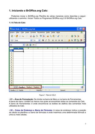 1. Iniciando o BrOffice.org Calc:
Podemos iniciar o BrOffice.org Planilha de várias maneiras como descritas a seguir:
utilizando o caminho: Iniciar/ Todos os Programas/ BrOffice.org 2.0/ BrOffice.org Calc.
1.1 A Tela do Calc:
Figura 1: Tela do CALC
• 01 – Área de Formatação: Se divide na barra de Menu e na barra de Ferramentas
A barra de menu: contém os menus nos quais se encontram todos os comandos do Calc.
A barra de Ferramentas: é onde encontra-se os botões de atalhos dos comandos mais
utilizados do Calc.
• 02 – Caixa de Endereço e Barra de Fórmulas: A caixa de endereço indica a posição
da célula na planilha e a barra de fórmulas é onde inserimos uma determinada fórmula a
uma ou mais celulas.
7
 