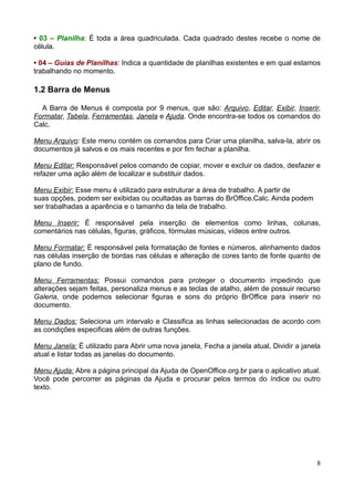 • 03 – Planilha: É toda a área quadriculada. Cada quadrado destes recebe o nome de
célula.
• 04 – Guias de Planilhas: Indica a quantidade de planilhas existentes e em qual estamos
trabalhando no momento.
1.2 Barra de Menus
A Barra de Menus é composta por 9 menus, que são: Arquivo, Editar, Exibir, Inserir,
Formatar, Tabela, Ferramentas, Janela e Ajuda. Onde encontra-se todos os comandos do
Calc.
Menu Arquivo: Este menu contém os comandos para Criar uma planilha, salva-la, abrir os
documentos já salvos e os mais recentes e por fim fechar a planilha.
Menu Editar: Responsável pelos comando de copiar, mover e excluir os dados, desfazer e
refazer uma ação além de localizar e substituir dados.
Menu Exibir: Esse menu é utilizado para estruturar a área de trabalho. A partir de
suas opções, podem ser exibidas ou ocultadas as barras do BrOffice.Calc. Ainda podem
ser trabalhadas a aparência e o tamanho da tela de trabalho.
Menu Inserir: É responsável pela inserção de elementos como linhas, colunas,
comentários nas células, figuras, gráficos, fórmulas músicas, vídeos entre outros.
Menu Formatar: É responsável pela formatação de fontes e números, alinhamento dados
nas células inserção de bordas nas células e alteração de cores tanto de fonte quanto de
plano de fundo.
Menu Ferramentas: Possui comandos para proteger o documento impedindo que
alterações sejam feitas, personaliza menus e as teclas de atalho, além de possuir recurso
Galeria, onde podemos selecionar figuras e sons do próprio BrOffice para inserir no
documento.
Menu Dados: Seleciona um intervalo e Classifica as linhas selecionadas de acordo com
as condições especificas além de outras funções.
Menu Janela: É utilizado para Abrir uma nova janela, Fecha a janela atual, Dividir a janela
atual e listar todas as janelas do documento.
Menu Ajuda: Abre a página principal da Ajuda de OpenOffice.org.br para o aplicativo atual.
Você pode percorrer as páginas da Ajuda e procurar pelos termos do índice ou outro
texto.
8
 