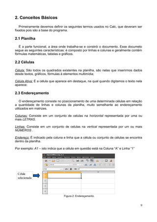 2. Conceitos Básicos
Primeiramente devemos definir os seguintes termos usados no Calc, que deveram ser
fixados pois são a base do programa.
2.1 Planilha
É a parte funcional, a área onde trabalha-se e constrói o documento. Esse documeto
segue as seguintes características: é composto por linhas e colunas e geralmente contém
fórmulas matemáticas, tabelas e gráficos.
2.2 Células
Célula: São todos os quadrados existentes na planilha, são nelas que inserirmos dados
desde textos, gráficos, fórmulas á elementos multimídia;
Célula Ativa: É a célula que aparece em destaque, na qual quando digitamos o texto nela
aparece;
2.3 Endereçamento
O endereçamento consiste no posicionamento de uma determinada células em relação
a quantidade de linhas e colunas da planilha, muito semelhante ao endereçamento
utilizados em matrizes.
Colunas: Consiste em um conjunto de celulas na horizontal representada por uma ou
mais LETRAS.
Linhas: Consiste em um conjunto de celulas na vertical representada por um ou mais
NÚMEROS .
Endereço: É indicado pela coluna e linha que a célula ou conjunto de células se encontra
dentro da planilha.
Por exemplo: A1 – isto indica que a célula em questão está na Coluna “A” e Linha “1”
Figura 2: Endereçamento.
9
Célula
selecionada
 