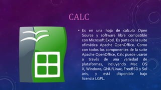 CALC
• Es en una hoja de cálculo Open
Source y software libre compatible
con Microsoft Excel. Es parte de la suite
ofimática Apache OpenOffice. Como
con todos los componentes de la suite
Apache OpenOffice, Calc puede usarse
a través de una variedad de
plataformas, incluyendo Mac OS
X, Windows, GNU/Linux, FreeBSD y Sol
aris, y está disponible bajo
licencia LGPL.
 