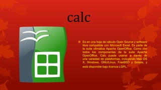 calc
 Es en una hoja de cálculo Open Source y software
libre compatible con Microsoft Excel. Es parte de
la suite ofimática Apache OpenOffice. Como con
todos los componentes de la suite Apache
OpenOffice, Calc puede usarse a través de
una variedad de plataformas, incluyendo Mac OS
X, Windows, GNU/Linux, FreeBSD y Solaris, y
está disponible bajo licencia LGPL.
 