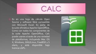  Es en una hoja de cálculo Open
Source y software libre compatible
con Microsoft Excel. Es parte de
la suite ofimática Apache OpenOffice.
Como con todos los componentes de
la suite Apache OpenOffice, Calc
puede usarse a través de una variedad
de plataformas, incluyendo Mac OS
X, Windows, GNU/Linux, FreeBSD y S
olaris, y está disponible bajo
licencia LGPL.
 