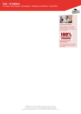 CERTYOU, 37 rue des Mathurins, 75008 PARIS - SAS au capital de 10 000 Euros
Tél : 01 42 93 52 72 - Fax : 01 70 72 02 72 - contact@certyou.com - www.certyou.com
RCS de Paris n° 804 509 461- TVA intracommunautaire FR03 804509461 - APE 8559A
Déclaration d’activité enregistrée sous le N° 11 75 52524 75 auprès du préfet de région d’Ile-de-France
Calc - le tableur
Formation Informatique / Bureautique / Utilisateurs LibreOffice / OpenOffice
Coaching Après-COURS
Pendant 30 jours, votre formateur
sera disponible pour vous aider.
CERTyou s'engage dans la réalisation
de vos objectifs.
Votre garantie 100%
SATISFACTION
Notre engagement 100% satisfaction
vous garantit la plus grande qualité
de formation.
 