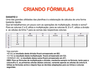 CRIANDO FÓRMULAS DASAFIO 2 Uma das grandes utilidades das planilhas é a elaboração de cálculos de uma forma bastante rápida. Que tal trabalharmos um pouco com as operações de multiplicação, divisão e soma? Para as colunas C e E utiliza a multiplicação; para as colunas B, D e F, utilize a divisão e  as células da linha 7 para as somas das respectivas colunas: Veja exemplo: =B1/A2 ( o resultado desta divisão ficará armazenado em B2 ).   =C1*A2 ( o resultado desta multiplicação  ficará armazenado em C2 ). =SOMA(A1:A6)  ( o resultado dessa soma ficará armazenado em A7 ). OBS: Para as fórmulas de multiplicação e divisão, mantenha sempre na fórmula, tanto para a coluna B e C, as primeiras células destas colunas, variando apenas as células da coluna A. Utilize as fórmulas acima e depois faça as devidas adaptações para as linhas e colunas seguintes.   