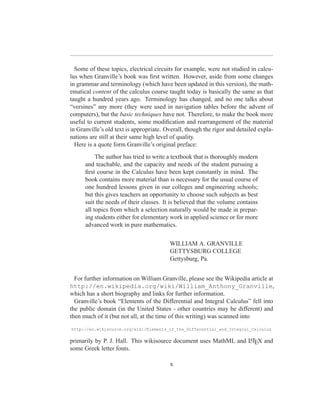 Some of these topics, electrical circuits for example, were not studied in calcu-
lus when Granville’s book was ﬁrst written. However, aside from some changes
in grammar and terminology (which have been updated in this version), the math-
ematical content of the calculus course taught today is basically the same as that
taught a hundred years ago. Terminology has changed, and no one talks about
“versines” any more (they were used in navigation tables before the advent of
computers), but the basic techniques have not. Therefore, to make the book more
useful to current students, some modiﬁcation and rearrangement of the material
in Granville’s old text is appropriate. Overall, though the rigor and detailed expla-
nations are still at their same high level of quality.
  Here is a quote form Granville’s original preface:
           The author has tried to write a textbook that is thoroughly modern
      and teachable, and the capacity and needs of the student pursuing a
      ﬁrst course in the Calculus have been kept constantly in mind. The
      book contains more material than is necessary for the usual course of
      one hundred lessons given in our colleges and engineering schools;
      but this gives teachers an opportunity to choose such subjects as best
      suit the needs of their classes. It is believed that the volume contains
      all topics from which a selection naturally would be made in prepar-
      ing students either for elementary work in applied science or for more
      advanced work in pure mathematics.


                                         WILLIAM A. GRANVILLE
                                         GETTYSBURG COLLEGE
                                         Gettysburg, Pa.


  For further information on William Granville, please see the Wikipedia article at
http://en.wikipedia.org/wiki/William_Anthony_Granville,
which has a short biography and links for further information.
  Granville’s book “Elements of the Differential and Integral Calculus” fell into
the public domain (in the United States - other countries may be different) and
then much of it (but not all, at the time of this writing) was scanned into
http://en.wikisource.org/wiki/Elements_of_the_Differential_and_Integral_Calculus

primarily by P. J. Hall. This wikisource document uses MathML and LTEX and
                                                                  A

some Greek letter fonts.

                                         x
 