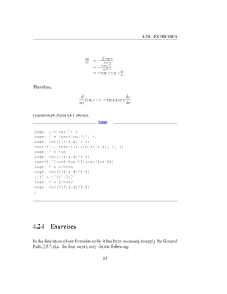 4.24. EXERCISES



                                         d
                              dy             (sin v)
                              dx
                                   = − dx 2 v
                                        sin
                                        cos v dv
                                   = − sin2 dx
                                            v
                                                   dv
                                   = − csc v cot v dx .


Therefore,

                           d                         dv
                             (csc v) = − csc v cot v
                          dx                         dx

(equation (4.20) in §4.1 above).
                                      Sage

sage: t = var(’t’)
sage: f = function(’f’, t)
sage: csc(f(t)).diff(t)
-cot(f(t))*csc(f(t))*diff(f(t), t, 1)
sage: f = tan
sage: csc(f(t)).diff(t)
-sec(t)ˆ2*cot(tan(t))*csc(tan(t))
sage: f = arccos
sage: csc(f(t)).diff(t)
t/(1 - tˆ2)ˆ(3/2)
sage: f = arccsc
sage: csc(f(t)).diff(t)
1




4.24      Exercises

In the derivation of our formulas so far it has been necessary to apply the General
Rule, §3.7, (i.e. the four steps), only for the following:

                                         89
 