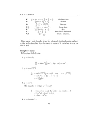 4.24. EXERCISES

                 d
        4.3     dx
                   (u   + v − w) = du + dx −
                                     dx
                                           dv                dw
                                                             dx
                                                                     Algebraic sum.
                         d          dv     du
        4.5             dx
                           (uv) = u dx + v dx .                         Product.
                           d   u       v du −u dx
                                               dv
        4.8               dx   v
                                   =     dx
                                            v2
                                                    .                   Quotient.
                                                    dv
                         d
        4.10            dx
                            (loga v) = loga e v     dx
                                                         .             Logarithm.
                            d                  dv
        4.15               dx
                              (sin v) = cos v dx                          Sine.
                               dy
        4.27                   dx
                                   = dy · dx .
                                     dv
                                          dv
                                                                  Function of a function.
                                  dy    1
        4.28                      dx
                                     = dx .                         Inverse functions.
                                        dy




  These are very basic formulas for us. Not only do all the other formulas we have
veriﬁed so far depend on them, but those formulas we’ll verify later depend on
them as well.


Examples/exercises:
 Differentiate the following:

   1. y = sin(ax2 ) .

                         dy           d
                            = cos ax2 (ax2 ), by 4.15 (v = ax2 ).
                         dx          dx
             √
   2. y = tan 1 − x.

                dy
                             √     d         1               √
                     = sec2 1 − x dx (1 − x) 2 , by 4.17 )v = 1 − x)
                dx           √       1          1
                     = sec2 √1 − x · 2 (1 − x)− 2 (−1)
                             2 1−x
                     = − sec√1−x .
                           2


   3. y = cos3 x.
      This may also be written, y = (cos x)3 .

               dy                 d
               dx
                     = 3(cos x)2 dx (cos x) by 4.6 (v = cos x and n = 3)
                            2
                     = 3 cos x(− sin x) by 4.16
                     = −3 sin x cos2 x.

   4. y = sin nx sinn x.

                                                90
 