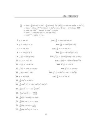 4.24. EXERCISES



       dy
       dx
             = sin nx dx (sin x)n + sinn x dx (sin nx) by (4.5)(v = sin nx and v = sinn x)
                       d                    d

             = sin nx · n(sin x)n−1 dx (sin x) + sinn x cos nx dx (nx) by 4.6 and 4.15
                                      d                         d
                              n−1                 n
             = n sin nx · sin     x cos x + n sin x cos nx
                     n−1
             = n sin     x(sin nx cos x + cos nx sinx)
                     n−1
             = n sin     x sin(n + 1)x.

                                                            dy
 5. y = sec ax                                       Ans:   dx
                                                                 = a sec ax tan ax
                                                                    dy
 6. y = tan(ax + b)                                         Ans:    dx
                                                                         = a sec2 (ax + b)
                                                             ds
 7. s = cos 3ax                                       Ans:   dx
                                                                   = −3a sin 3ax
                                                                    ds
 8. s = cot(2t2 + 3)                                        Ans:    dt
                                                                         = −4t csc2 (2t2 + 3)

 9. f (y) = sin 2y cos y                           Ans: f ′ (y) = 2 cos 2y cos y−sin 2y sin y

10. F (x) = cot2 5x                                         Ans: F ′ (x) = −10 cot 5x csc2 5x

11. F (θ) = tan θ − θ                                        Ans: F ′ (θ) = tan2 θ

12. f (φ) = φ sin φ + cos φ                                          Ans: f ′ (φ) = φ cos φ

13. f (t) = sin3 t cos t                          Ans: f ′ (t) = sin2 t(3 cos t − sin2 t)
                                                              dr
14. r = a cos 2θ                                      Ans:    dθ
                                                                   = −2a sin 2θ

15.    d
      dx
           sin2 x = sin 2x
       d
16.   dx
           cos3 (x2 ) = −6x cos2 (x2 ) sin(x2 )
      d        2              2     2
17.    csc t2 = −t csc t2 cot t2
      dt
        √
18. ds a cos 2s = − √sin 2s
    d                 a
                        cos 2s

      d
19.   dθ
         a(1   − cos θ) = a sin θ
       d
20.   dx
         (log cos x)   = − tan x
       d                      2
21.   dx
         (log tan x)   =   sin 2x

22.    d
      dx
         (log sin2   x) = 2 cot x

                                            91
 