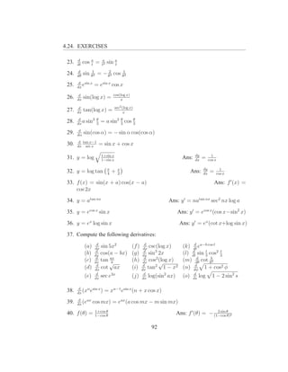 4.24. EXERCISES

       d
 23.   dt
            cos a =
                t
                      a
                      t2
                           sin a
                               t
       d
 24.   dθ
            sin θ12 = − θ23 cos θ12
        d sin x
 25.   dx
          e       = esin x cos x
        d                      cos(log x)
 26.   dx
            sin(log x) =           x

        d                       sec2 (log x)
 27.   dx
            tan(log x) =              x

 28.    d
       dx
          a sin3 3
                 θ
                      = a sin2 3 cos 3
                               θ     θ


        d
 29.   dα
            sin(cos α) = − sin α cos(cos α)
        d tan x−1
 30.   dx sec x
                     = sin x + cos x

                      1+sin x                                                   dy           1
 31. y = log          1−sin x
                                                                        Ans:    dx
                                                                                     =     cos x

                           π       x                                                  dy          1
 32. y = log tan           4
                               +   2
                                                                              Ans:    dx
                                                                                            =   cos x

 33. f (x) = sin(x + a) cos(x − a)                                                              Ans: f ′ (x) =
     cos 2x

 34. y = atan nx                                               Ans: y ′ = natan nx sec2 nx log a

 35. y = ecos x sin x                                              Ans: y ′ = ecos x (cos x−sin2 x)

 36. y = ex log sin x                                                  Ans: y ′ = ex (cot x+log sin x)

 37. Compute the following derivatives:
                   d                                 d                       d
            (a)   dx
                     sin 5x2                (f )    dx
                                                        csc(log x)      (k) dt ea−b cos t
            (b)    d
                  dx
                     cos(a − bx)            (g)     d
                                                   dx
                                                       sin3 2x              d      t      t
                                                                        (l) dt sin 3 cos2 3
                   d
            (c)      tan ax                 (h)      d
                                                        cos2 (log x)
                                                             √
                                                                              d
                                                                        (m) dθ cot θ2 b
                  dx
                   d     √b                         dx
                                                    d                        d
            (d)   dx
                     cot ax                 (i)    dx
                                                       tan2 1 − x2      (n) dφ 1 + cos2 φ
            (e)    d
                  dx
                     sec e3x                (j)     d
                                                   dx
                                                       log(sin2 ax)     (o)    d
                                                                               ds
                                                                                    log      1 − 2 sin2 s

        d
 38.   dx
          (xn esin x )   = xn−1 esin x (n + x cos x)
        d
 39.   dx
          (eax    cos mx) = eax (a cos mx − m sin mx)
                   1+cos θ
 40. f (θ) =       1−cos θ
                                                                   Ans: f ′ (θ) = − (1−cos θ 2
                                                                                      2 sin
                                                                                            θ)


                                                       92
 
