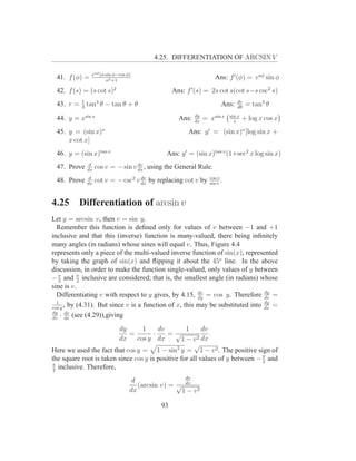 4.25. DIFFERENTIATION OF ARCSIN V

               eaφ (a sin φ−cos φ)
 41. f (φ) =          a2 +1
                                                                  Ans: f ′ (φ) = eaφ sin φ
 42. f (s) = (s cot s)2                         Ans: f ′ (s) = 2s cot s(cot s−s csc2 s)
         1                                                                   dr
 43. r = 3 tan3 θ − tan θ + θ                                         Ans:   dθ
                                                                                   = tan4 θ
                                                         dy               sin x
 44. y = xsin x                                   Ans:   dx
                                                              = xsin x      x
                                                                                  + log x cos x
 45. y = (sin x)x                                     Ans: y ′ = (sin x)x [log sin x +
     x cot x]
 46. y = (sin x)tan x                        Ans: y ′ = (sin x)tan x (1+sec2 x log sin x)
              d                   dv
 47. Prove   dx
                  cos v = − sin v dx , using the General Rule.
              d                    dv                           cos v
 48. Prove   dx
                  cot v = − csc2 v dx by replacing cot v by     sin v
                                                                      .


4.25      Differentiation of arcsin v
Let y = arcsin v, then v = sin y.
  Remember this function is deﬁned only for values of v between −1 and +1
inclusive and that this (inverse) function is many-valued, there being inﬁnitely
many angles (in radians) whose sines will equal v. Thus, Figure 4.4
represents only a piece of the multi-valued inverse function of sin(x), represented
by taking the graph of sin(x) and ﬂipping it about the 45o line. In the above
discussion, in order to make the function single-valued, only values of y between
− π and π inclusive are considered; that is, the smallest angle (in radians) whose
   2       2
sine is v.
  Differentiating v with respect to y gives, by 4.15, dy = cos y. Therefore dy =
                                                        dv
                                                                                dv
  1                                                                             dy
cos y
      , by (4.31). But since v is a function of x, this may be substituted into dx =
dy dv
    · (see (4.29)),giving
dv dx

                         dy       1      dv        1      dv
                             =         ·    =√               .
                         dx     cos y dx          1−v   2 dx
                                                       √
Here we used the fact that cos y = 1 − sin2 y = 1 − v 2 . The positive sign of
the square root is taken since cos y is positive for all values of y between − π and
                                                                               2
π
2
  inclusive. Therefore,
                                                    dv
                                  d                 dx
                                    (arcsin v) = √
                                 dx                1 − v2

                                           93
 