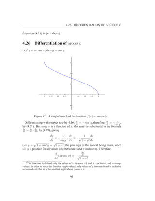 4.26. DIFFERENTIATION OF ARCCOS V

(equation (4.21) in §4.1 above).


4.26       Differentiation of arccos v
Let5 y = arccos v; then y = cos y.




           Figure 4.5: A single branch of the function f (x) = arccos(x).

  Differentiating with respect to y by 4.16, dy = − sin y, therefore, dy = − sin y ,
                                             dv
                                                                      dv
                                                                               1

by (4.31). But since v is a function of x, this may be substituted in the formula
dy
dx
   = dy · dx , by (4.29), giving
      dv
          dv


                          dy        1     dv         1     dv
                             =−         ·    = −√
                         dx       sin y dx         1 − v 2 dx
                             √
(sin y = 1 − cos2 y = 1 − v 2 , the plus sign of the radical being taken, since
sin y is positive for all values of y between 0 and π inclusive). Therefore,
                                                  dv
                               d
                                 (arccos v) = − √ dx .
                              dx                 1 − v2
   5
     This function is deﬁned only for values of v between −1 and +1 inclusive, and is many-
valued. In order to make the function single-valued, only values of y between 0 and π inclusive
are considered; that is, y the smallest angle whose cosine is v.


                                              95
 
