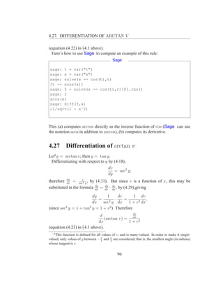 4.27. DIFFERENTIATION OF ARCTAN V

(equation (4.22) in §4.1 above).
  Here’s how to use Sage to compute an example of this rule:
                                            Sage

sage: t = var("t")
sage: x = var("x")
sage: solve(x == cos(t),t)
[t == acos(x)]
sage: f = solve(x == cos(t),t)[0].rhs()
sage: f
acos(x)
sage: diff(f,x)
-1/sqrt(1 - xˆ2)



This (a) computes arccos directly as the inverse function of cos (Sage can use
the notation acos in addition to arccos), (b) computes its derivative.


4.27        Differentiation of arctan v
Let6 y = arctan v; then y = tan y.
 Differentiating with respect to y by (4.18),
                                   dv
                                      = sec2 y;
                                   dy
therefore dy = sec2 y , by (4.31). But since v is a function of x, this may be
           dv
                    1

                           dy
substituted in the formula dx = dy · dx , by (4.29),giving
                                dv
                                     dv


                         dy      1        dv      1 dv
                            =           ·
                                   2 y dx
                                             =            ,
                         dx    sec             1 + v 2 dx
(since sec2 y = 1 + tan2 y = 1 + v 2 ). Therefore
                                              dv
                              d
                                 (arctan v) = dx 2
                             dx              1+v
(equation (4.23) in §4.1 above).
   6
    This function is deﬁned for all values of v, and is many-valued. In order to make it single-
valued, only values of y between − π and π are considered; that is, the smallest angle (in radians)
                                   2      2
whose tangent is v.


                                               96
 