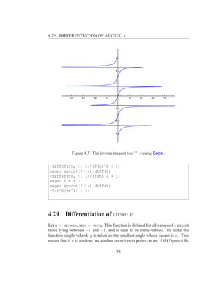4.29. DIFFERENTIATION OF ARCSEC V




             Figure 4.7: The inverse tangent tan−1 x using Sage .


-diff(f(t), t, 1)/(f(t)ˆ2 + 1)
sage: arccot(f(t)).diff(t)
-diff(f(t), t, 1)/(f(t)ˆ2 + 1)
sage: f = tˆ7
sage: arccot(f(t)).diff(t)
-7*tˆ6/(tˆ14 + 1)




4.29     Differentiation of arcsec v
Let y = arcsecv, so v = sec y. This function is deﬁned for all values of v except
those lying between −1 and +1, and is seen to be many-valued. To make the
function single-valued, y is taken as the smallest angle whose secant is v. This
means that if v is positive, we conﬁne ourselves to points on arc AB (Figure 4.9),

                                       98
 
