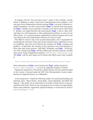 In keeping with the “free and open source” aspect of this textbook, and the
theme of updating to today’s much more technologically-aware students, a free
and open sourse mathematical software package Sage was used to illustrate ex-
amples throughout. You don’t need to know Sage to read the book (just ignore
the Sage examples if you want) but it certainly won’t hurt to learn a little about
it. Besides, you might ﬁnd that with some practice Sage is fun to “play with”
and helps you with homework or other mathematical problems in some of your
other classes. It is a general purpose mathematical software program and it may
very likely be the only mathematical software you will ever need.
  This LTEX’d version is due to the second-named author, who is responsible for
        A

formatting, the correction of any typos in the scanned version, signiﬁcant revision
for readability, and some extra material (for example, the Sage examples and
graphics). In particular, the existence of this document owes itself primarily to
three great open source projects: TEX/LTEX, Wikipedia, and Sage . All the ﬁg-
                                         A

ures were created using Sage and then edited and converted using the excellent
open source image manipulation program GIMP (http://www.gimp.org).
The Sage code for each image can be found in the LTEX source code, available
                                                       A

at

  http://sage.math.washington.edu/home/wdj/teaching/calc1-sage/.

More information on Sage can be found at the Sage website (located at
http://www.sagemath.org) or in the Appendix (Chapter 13) below.
  Though the original text of Granville is public domain, the extra material added
in this version is licensed under the GNU Free Documentation License (repro-
duced in an Appendix below), as is Wikipedia.

  Acknowledgements: I thank the following readers for careful proofreading and
reporting typos: Mario Pernici, Jacob Hicks, Georg Muntingh, and Minh Van
Nguyen. I also thank Trevor Lipscombe for excellent stylistic advice on the pre-
sentation of the book. However, any remaining errors are solely my responsibility.
Please send comments, suggestions, proposed changes, or corrections by email to
wdjoyner@gmail.com.




                                        xi
 