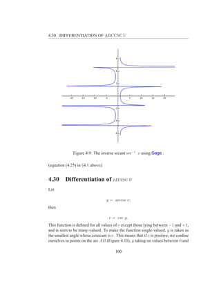 4.30. DIFFERENTIATION OF ARCCSC V




              Figure 4.9: The inverse secant sec−1 x using Sage .

(equation (4.25) in §4.1 above).


4.30      Differentiation of arccsc v
Let

                                   y = arccsc v;
then

                                    v = csc y.
This function is deﬁned for all values of v except those lying between −1 and +1,
and is seen to be many-valued. To make the function single-valued, y is taken as
the smallest angle whose cosecant is v. This means that if v is positive, we conﬁne
ourselves to points on the arc AB (Figure 4.11), y taking on values between 0 and

                                       100
 